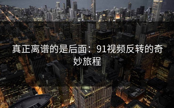真正离谱的是后面：91视频反转的奇妙旅程