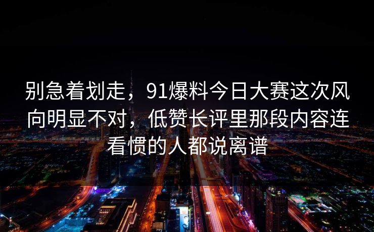 别急着划走，91爆料今日大赛这次风向明显不对，低赞长评里那段内容连看惯的人都说离谱