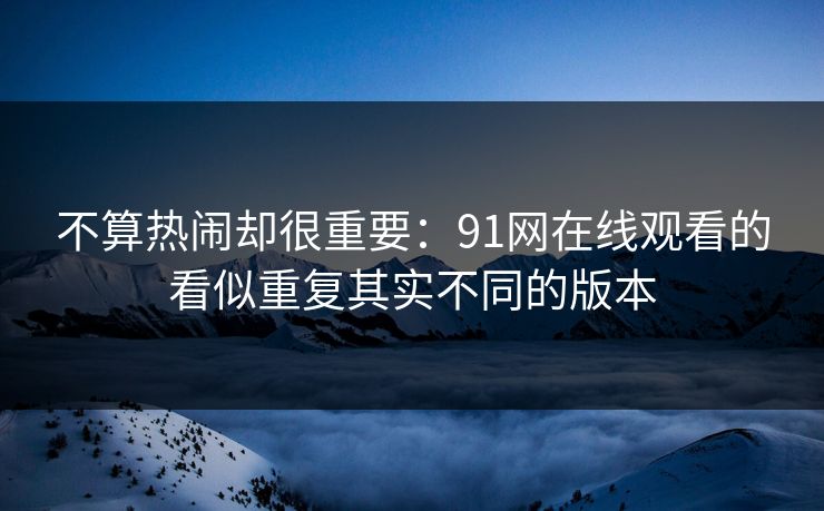 不算热闹却很重要：91网在线观看的看似重复其实不同的版本