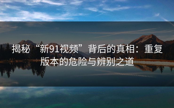 揭秘“新91视频”背后的真相：重复版本的危险与辨别之道