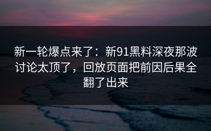 新一轮爆点来了：新91黑料深夜那波讨论太顶了，回放页面把前因后果全翻了出来