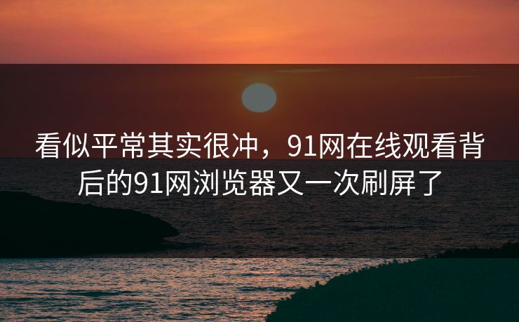 看似平常其实很冲，91网在线观看背后的91网浏览器又一次刷屏了