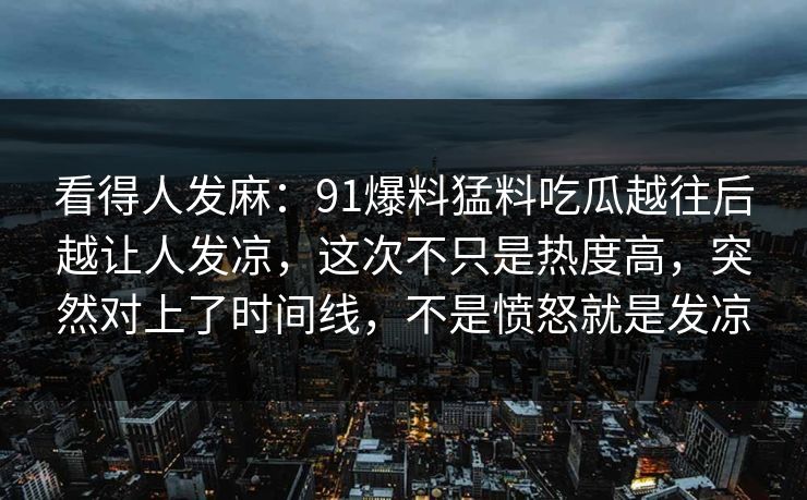 看得人发麻：91爆料猛料吃瓜越往后越让人发凉，这次不只是热度高，突然对上了时间线，不是愤怒就是发凉