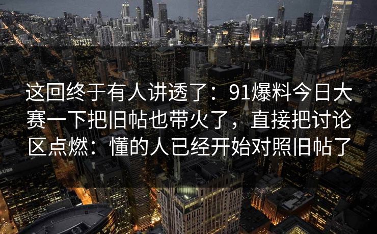 这回终于有人讲透了：91爆料今日大赛一下把旧帖也带火了，直接把讨论区点燃：懂的人已经开始对照旧帖了