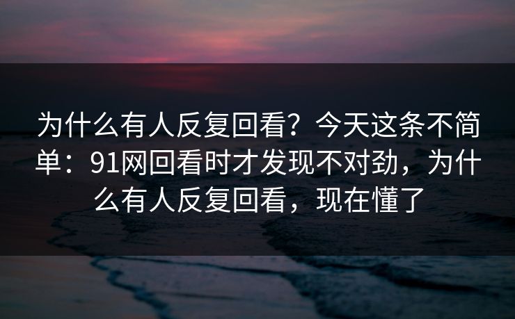 为什么有人反复回看？今天这条不简单：91网回看时才发现不对劲，为什么有人反复回看，现在懂了