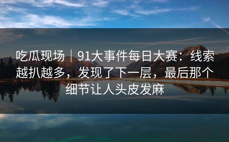 吃瓜现场｜91大事件每日大赛：线索越扒越多，发现了下一层，最后那个细节让人头皮发麻