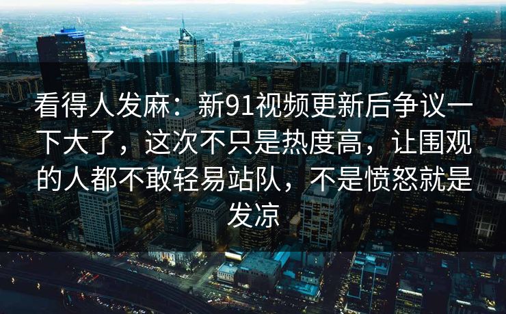 看得人发麻：新91视频更新后争议一下大了，这次不只是热度高，让围观的人都不敢轻易站队，不是愤怒就是发凉
