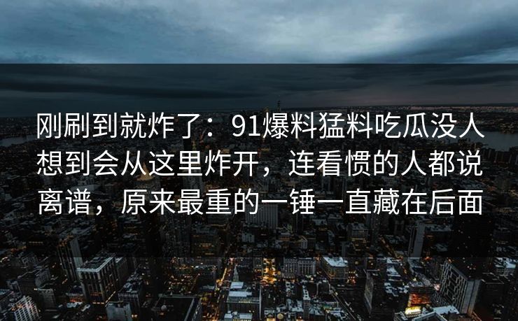 刚刷到就炸了：91爆料猛料吃瓜没人想到会从这里炸开，连看惯的人都说离谱，原来最重的一锤一直藏在后面