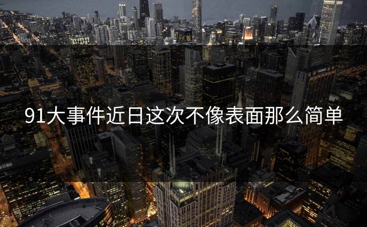 91大事件近日这次不像表面那么简单