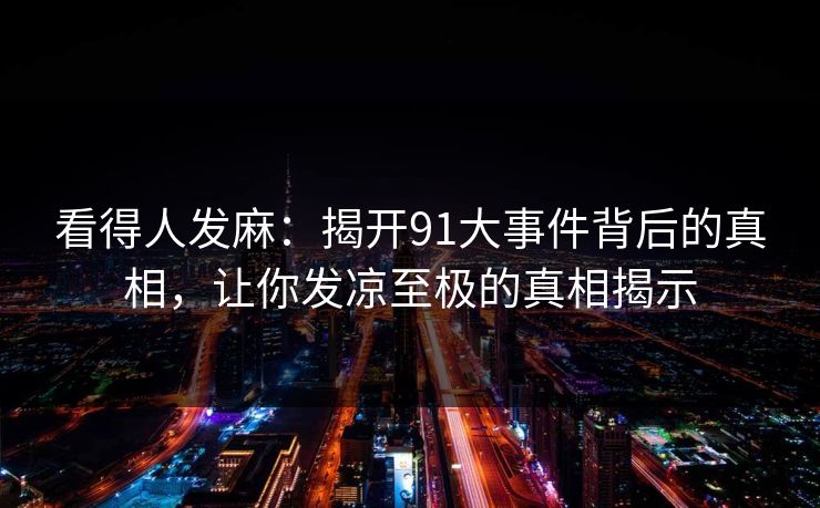 看得人发麻：揭开91大事件背后的真相，让你发凉至极的真相揭示