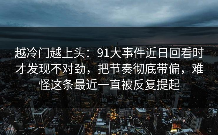 越冷门越上头：91大事件近日回看时才发现不对劲，把节奏彻底带偏，难怪这条最近一直被反复提起