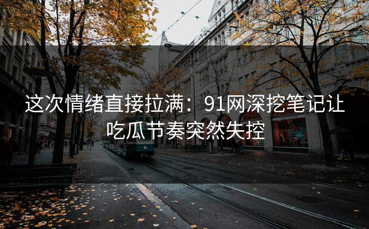 这次情绪直接拉满：91网深挖笔记让吃瓜节奏突然失控