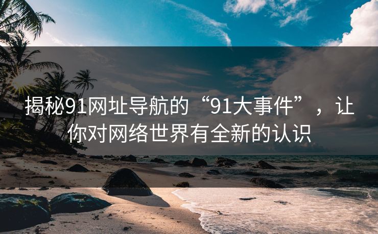 揭秘91网址导航的“91大事件”，让你对网络世界有全新的认识