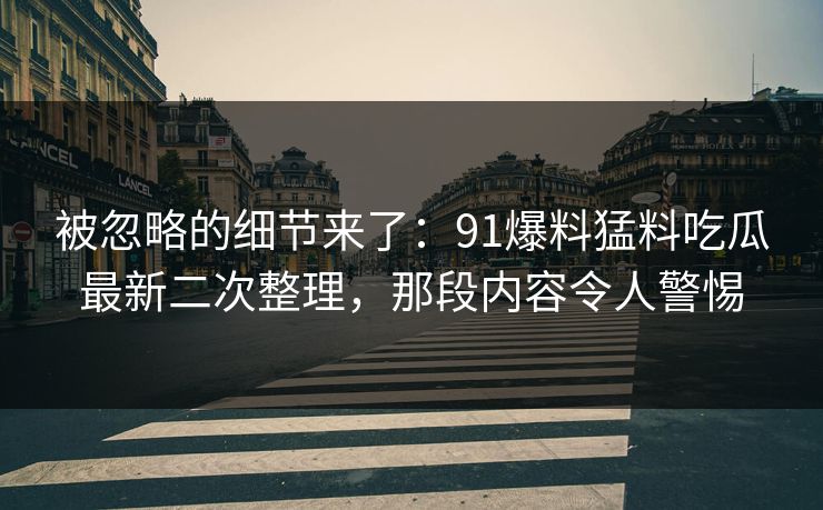 被忽略的细节来了：91爆料猛料吃瓜最新二次整理，那段内容令人警惕