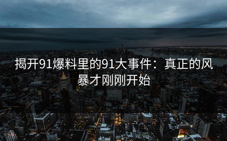 揭开91爆料里的91大事件：真正的风暴才刚刚开始