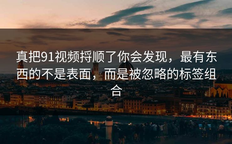 真把91视频捋顺了你会发现，最有东西的不是表面，而是被忽略的标签组合