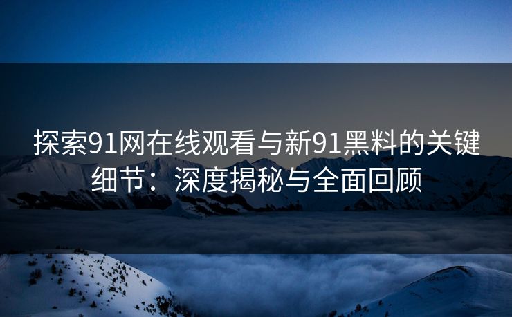 探索91网在线观看与新91黑料的关键细节：深度揭秘与全面回顾