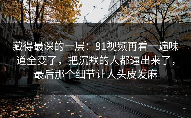 藏得最深的一层：91视频再看一遍味道全变了，把沉默的人都逼出来了，最后那个细节让人头皮发麻