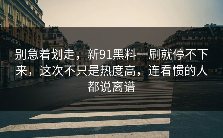 别急着划走，新91黑料一刷就停不下来，这次不只是热度高，连看惯的人都说离谱