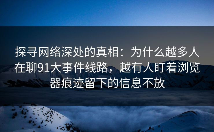 探寻网络深处的真相：为什么越多人在聊91大事件线路，越有人盯着浏览器痕迹留下的信息不放