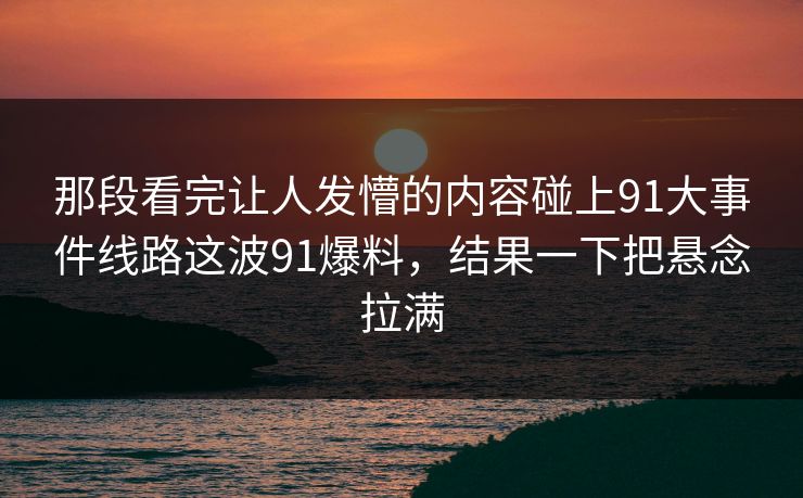 那段看完让人发懵的内容碰上91大事件线路这波91爆料，结果一下把悬念拉满