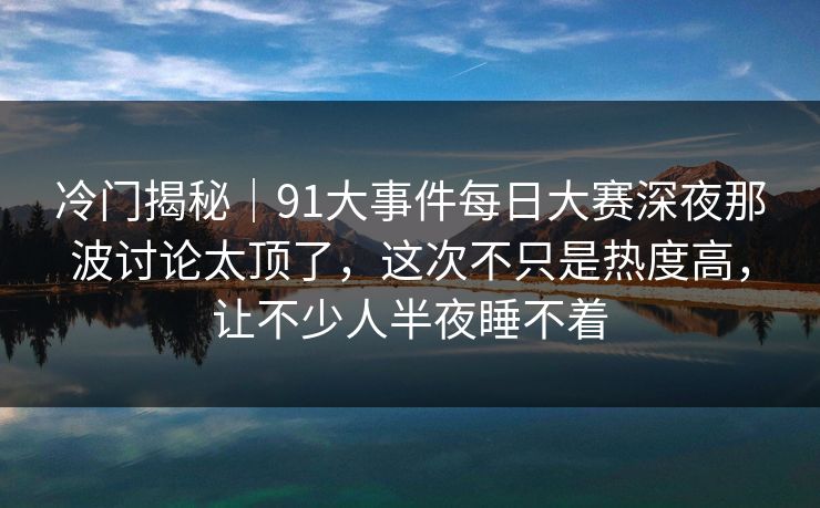 冷门揭秘｜91大事件每日大赛深夜那波讨论太顶了，这次不只是热度高，让不少人半夜睡不着
