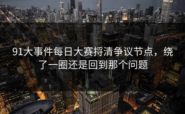91大事件每日大赛捋清争议节点，绕了一圈还是回到那个问题