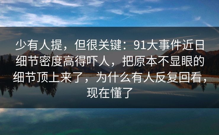 少有人提，但很关键：91大事件近日细节密度高得吓人，把原本不显眼的细节顶上来了，为什么有人反复回看，现在懂了