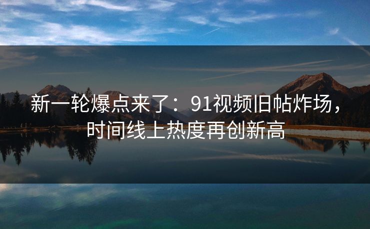 新一轮爆点来了：91视频旧帖炸场，时间线上热度再创新高
