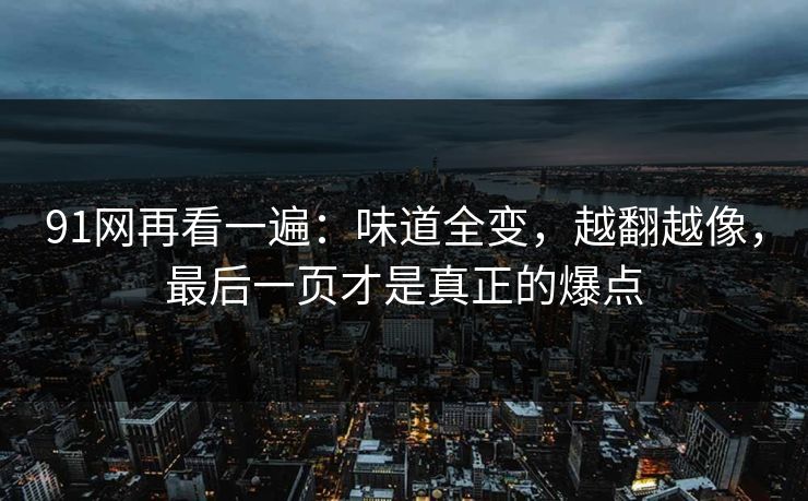 91网再看一遍：味道全变，越翻越像，最后一页才是真正的爆点