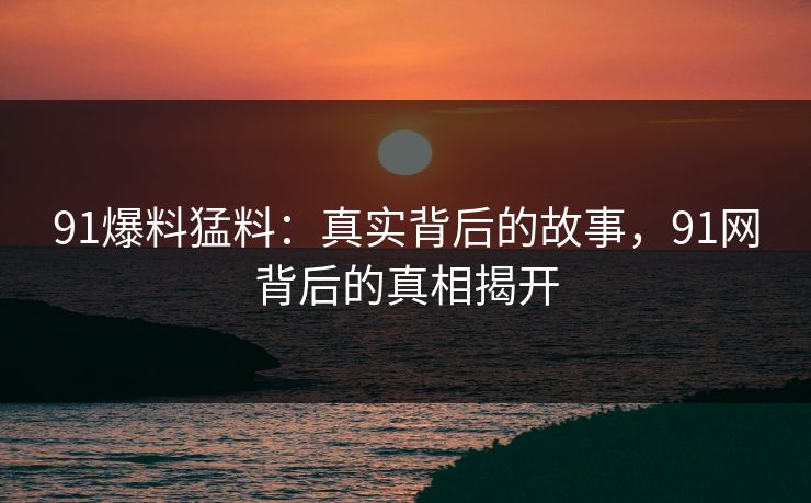 91爆料猛料：真实背后的故事，91网背后的真相揭开