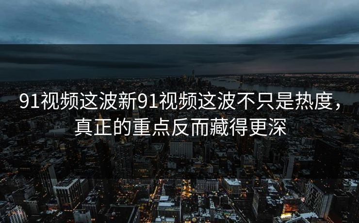 91视频这波新91视频这波不只是热度，真正的重点反而藏得更深