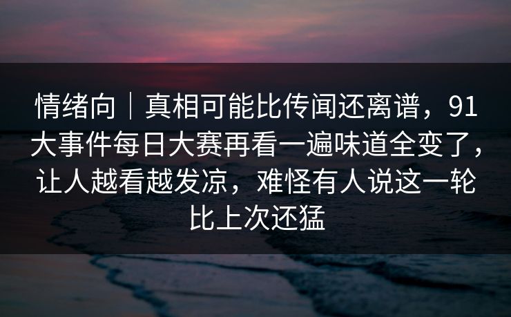 情绪向｜真相可能比传闻还离谱，91大事件每日大赛再看一遍味道全变了，让人越看越发凉，难怪有人说这一轮比上次还猛