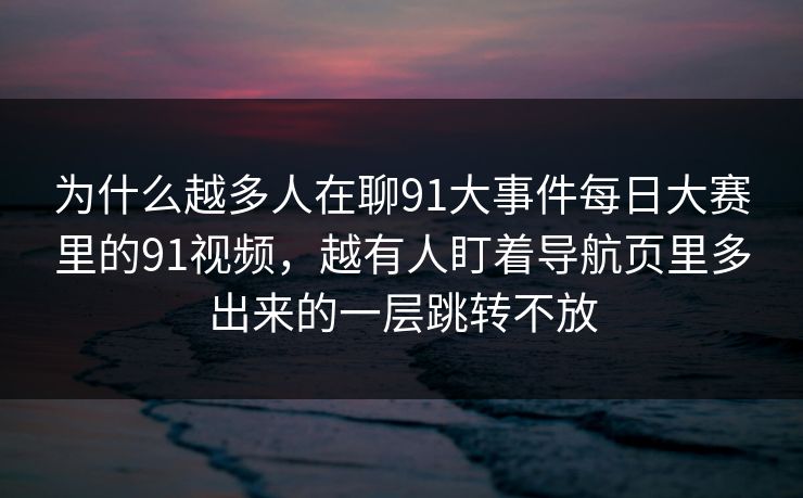 为什么越多人在聊91大事件每日大赛里的91视频，越有人盯着导航页里多出来的一层跳转不放