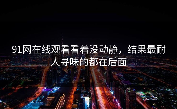 91网在线观看看着没动静，结果最耐人寻味的都在后面