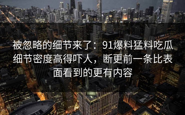 被忽略的细节来了：91爆料猛料吃瓜细节密度高得吓人，断更前一条比表面看到的更有内容