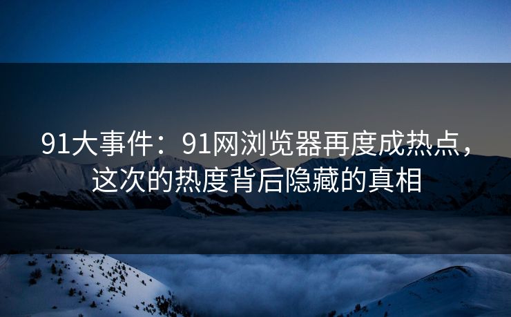 91大事件：91网浏览器再度成热点，这次的热度背后隐藏的真相