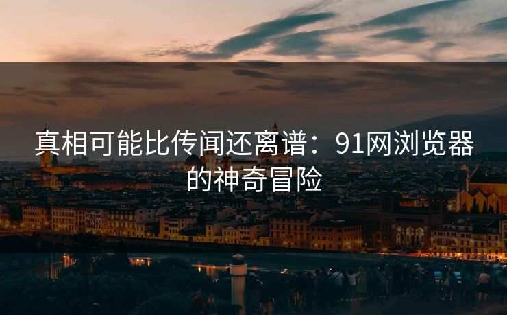 真相可能比传闻还离谱：91网浏览器的神奇冒险