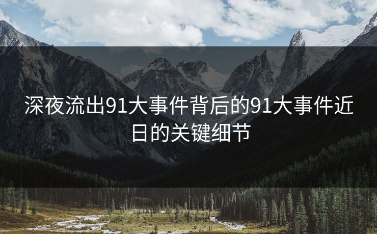 深夜流出91大事件背后的91大事件近日的关键细节