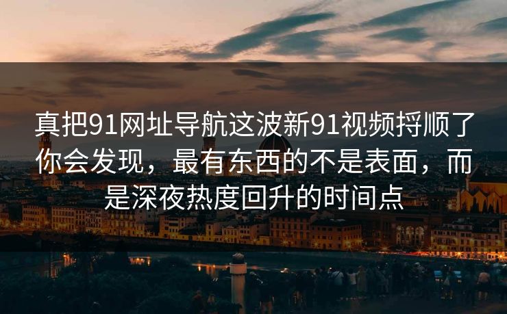 真把91网址导航这波新91视频捋顺了你会发现，最有东西的不是表面，而是深夜热度回升的时间点