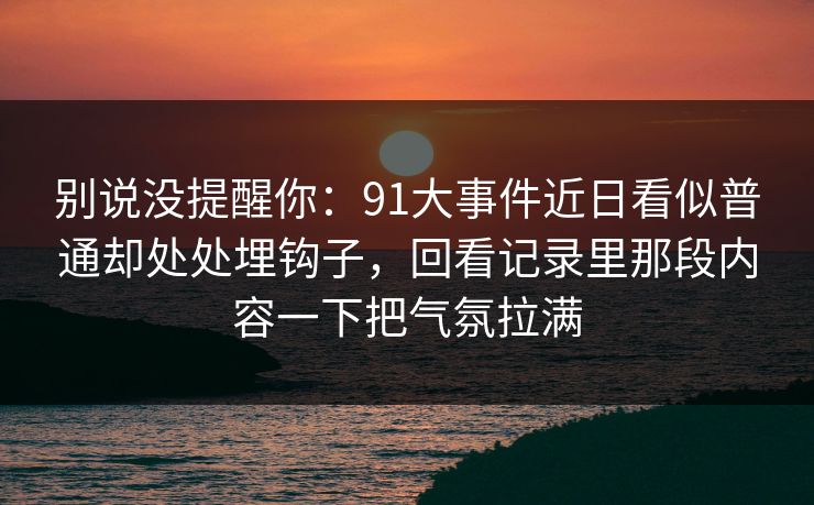 别说没提醒你：91大事件近日看似普通却处处埋钩子，回看记录里那段内容一下把气氛拉满