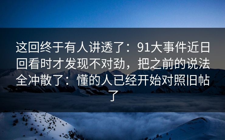 这回终于有人讲透了：91大事件近日回看时才发现不对劲，把之前的说法全冲散了：懂的人已经开始对照旧帖了