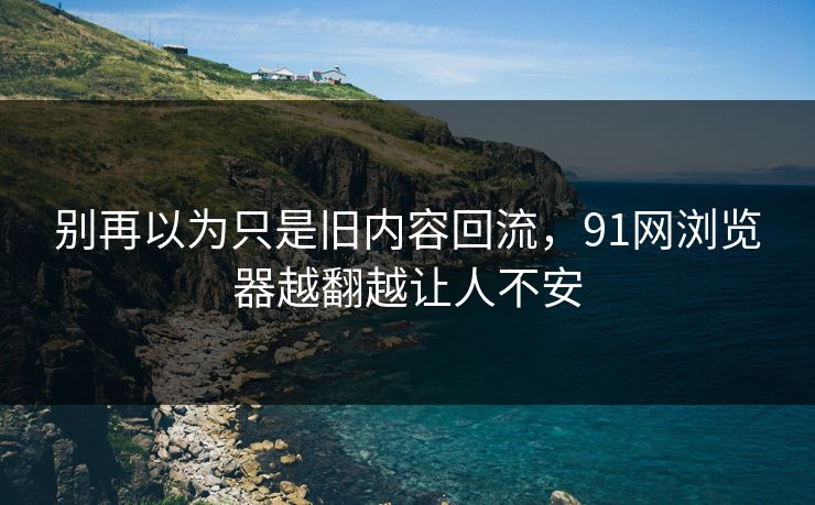 别再以为只是旧内容回流，91网浏览器越翻越让人不安