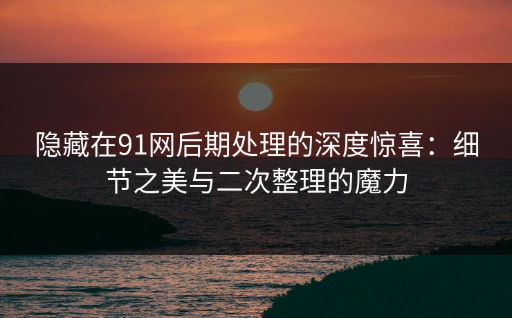 隐藏在91网后期处理的深度惊喜：细节之美与二次整理的魔力