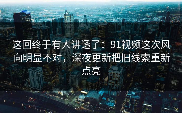 这回终于有人讲透了：91视频这次风向明显不对，深夜更新把旧线索重新点亮