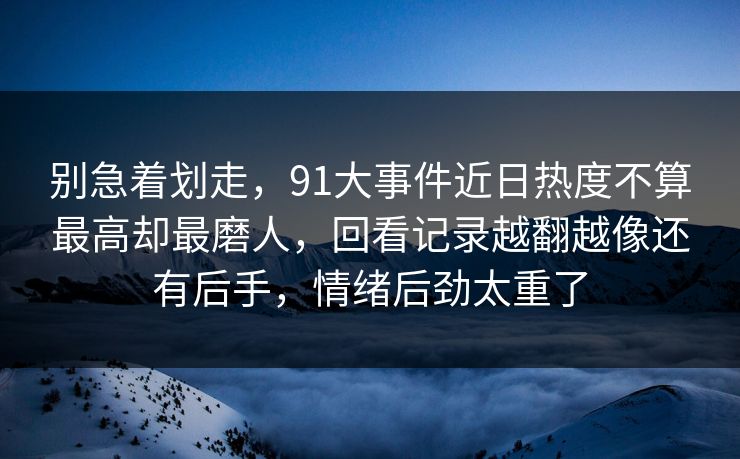 别急着划走，91大事件近日热度不算最高却最磨人，回看记录越翻越像还有后手，情绪后劲太重了