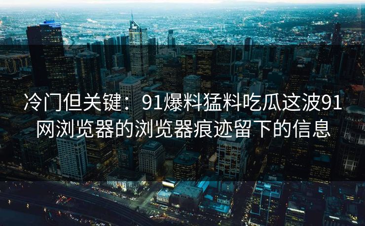 冷门但关键：91爆料猛料吃瓜这波91网浏览器的浏览器痕迹留下的信息