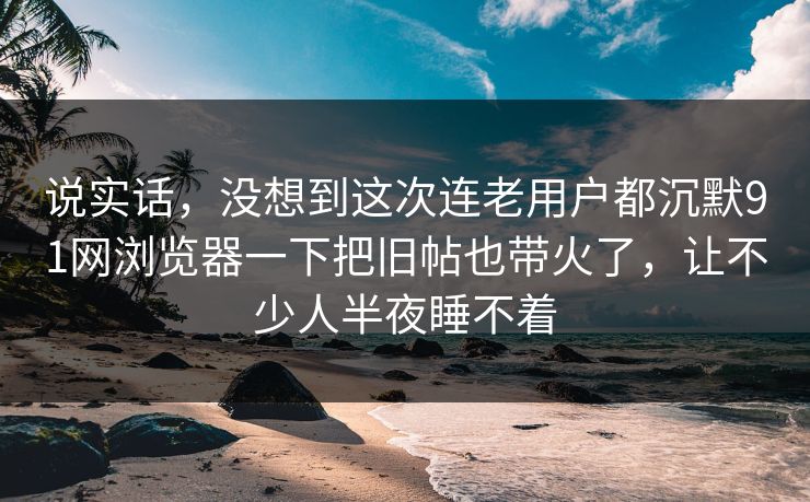 说实话，没想到这次连老用户都沉默91网浏览器一下把旧帖也带火了，让不少人半夜睡不着