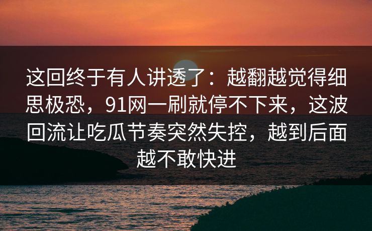 这回终于有人讲透了：越翻越觉得细思极恐，91网一刷就停不下来，这波回流让吃瓜节奏突然失控，越到后面越不敢快进