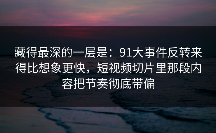 藏得最深的一层是：91大事件反转来得比想象更快，短视频切片里那段内容把节奏彻底带偏